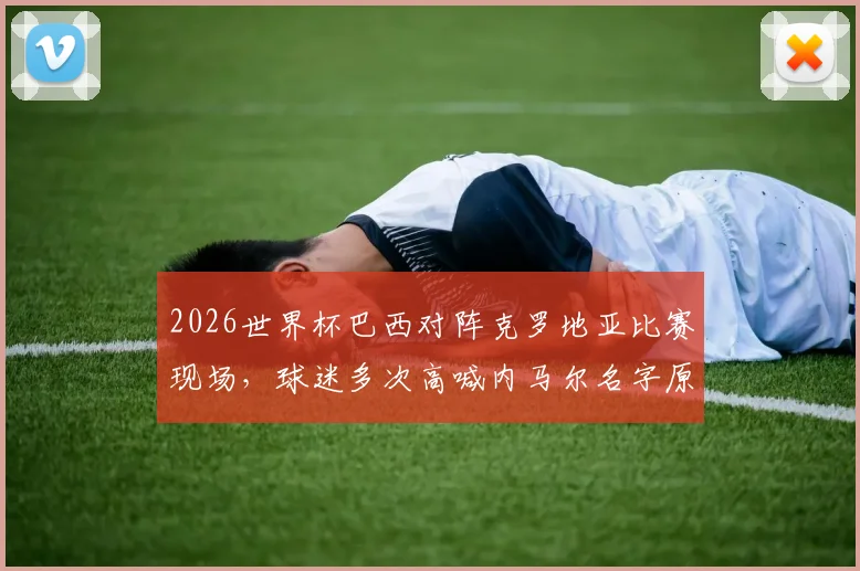2026世界杯巴西对阵克罗地亚比赛现场，球迷多次高喊内马尔名字原因解析及现场视频，看巨星如何影响球场氛围