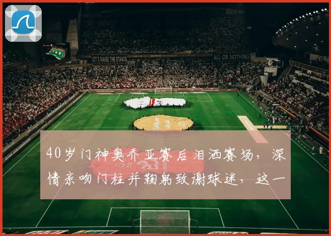 40岁门神奥乔亚赛后泪洒赛场，深情亲吻门柱并鞠躬致谢球迷，这一幕让无数老球迷破防