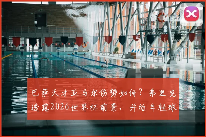 巴萨天才亚马尔伤势如何?弗里克透露2026世界杯前景,并给年轻球员避免伤病的身体预警指南