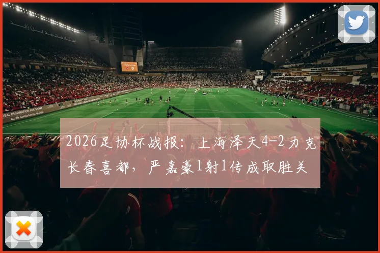 2026足协杯战报：上海泽天4-2力克长春喜都，严嘉豪1射1传成取胜关键，附两队赛后技术统计与核心球员分析