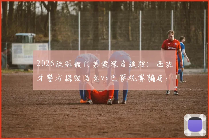 2026欧冠假门票案深度追踪：西班牙警方捣毁马竞vs巴萨观赛骗局，5名嫌疑人落网细节曝光
