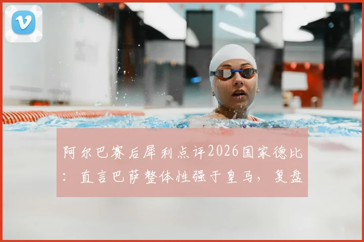 阿尔巴赛后犀利点评2026国家德比:直言巴萨整体性强于皇马,复盘战术关键点与争议言论