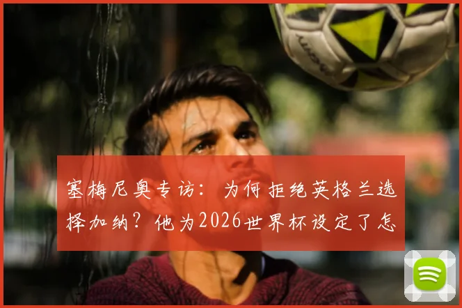 塞梅尼奥专访：为何拒绝英格兰选择加纳？他为2026世界杯设定了怎样的历史性目标
