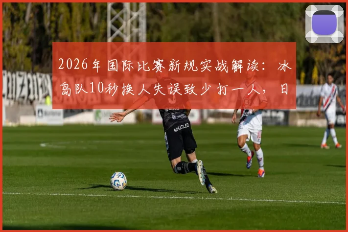 2026年国际比赛新规实战解读：冰岛队10秒换人失误致少打一人，日本队抓住空当一击制胜
