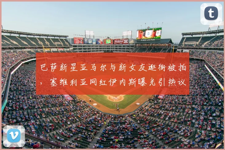 巴萨新星亚马尔与新女友逛街被拍，塞维利亚网红伊内斯曝光引热议：球员私生活如何影响竞技状态？
