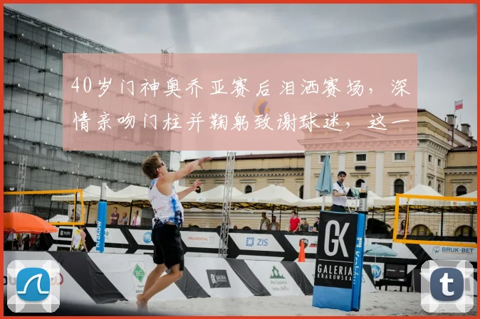 40岁门神奥乔亚赛后泪洒赛场,深情亲吻门柱并鞠躬致谢球迷,这一幕让无数老球迷破防