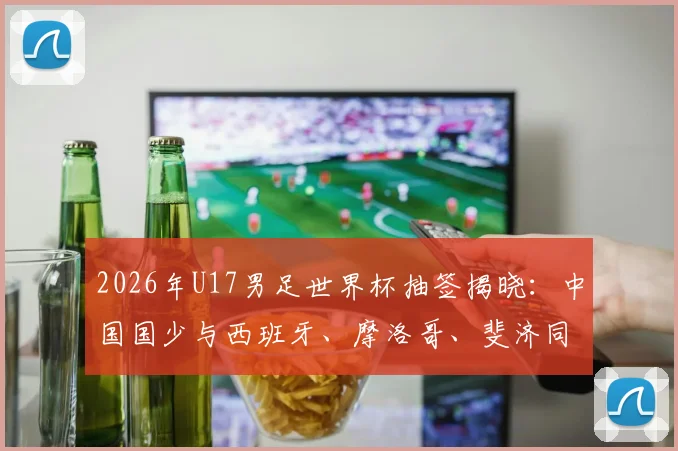 2026年U17男足世界杯抽签揭晓:中国国少与西班牙、摩洛哥、斐济同组,出线形势与赛程前瞻