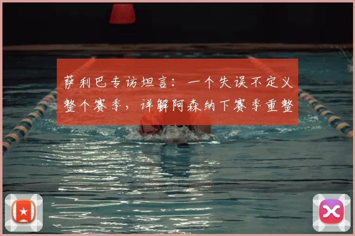 萨利巴专访坦言:一个失误不定义整个赛季,详解阿森纳下赛季重整旗鼓的关键与2026赛季展望