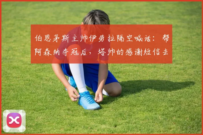 伯恩茅斯主帅伊劳拉隔空喊话:帮阿森纳夺冠后,塔帅的感谢短信去哪儿了?