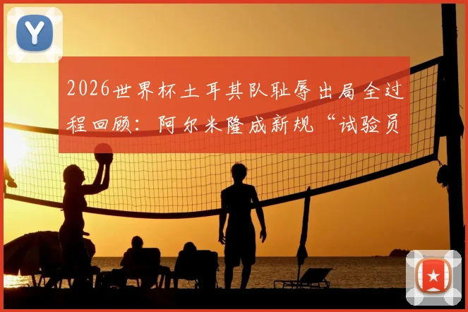 2026世界杯土耳其队耻辱出局全过程回顾：阿尔米隆成新规“试验员”，红牌事件成转折点