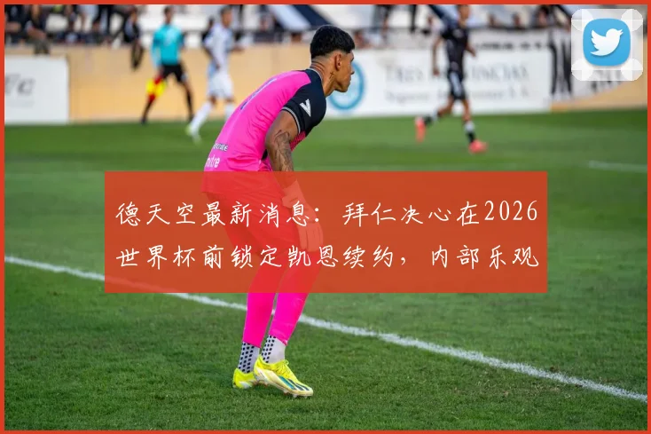 德天空最新消息：拜仁决心在2026世界杯前锁定凯恩续约，内部乐观信号已传出