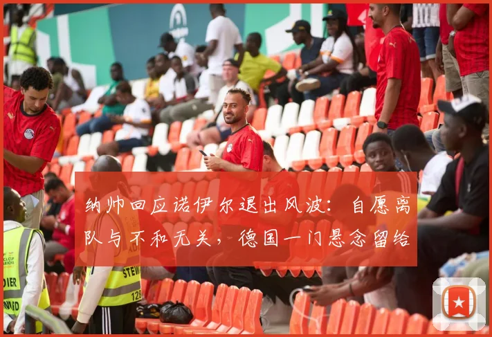 纳帅回应诺伊尔退出风波：自愿离队与不和无关，德国一门悬念留给2026世界杯