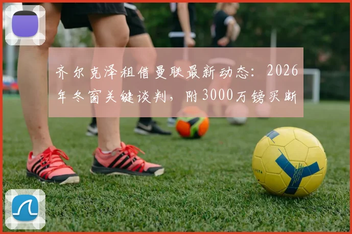 齐尔克泽租借曼联最新动态:2026年冬窗关键谈判,附3000万镑买断条款深度解读