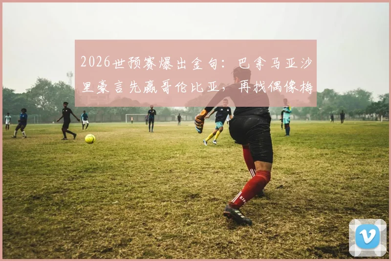 2026世预赛爆出金句:巴拿马亚沙里豪言先赢哥伦比亚,再找偶像梅西换球衣
