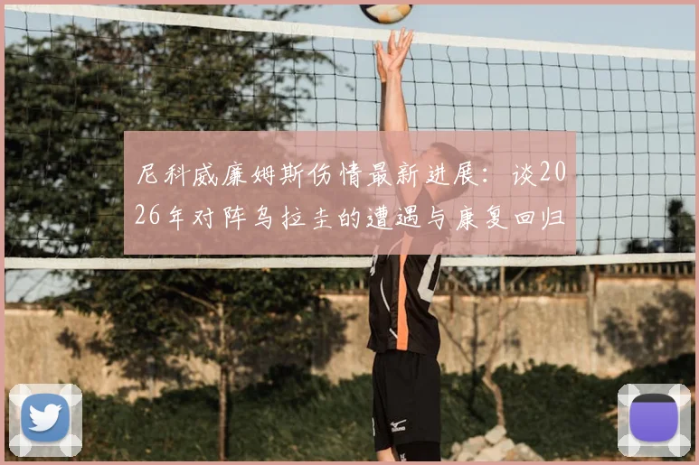 尼科威廉姆斯伤情最新进展：谈2026年对阵乌拉圭的遭遇与康复回归，专访及后续赛程前瞻