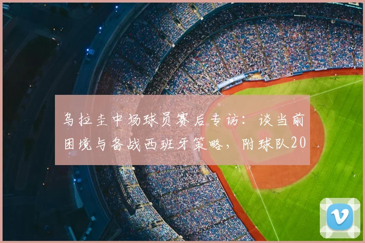 乌拉圭中场球员赛后专访：谈当前困境与备战西班牙策略，附球队2026年赛事展望及战术分析