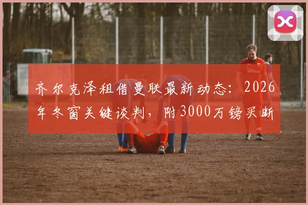 齐尔克泽租借曼联最新动态:2026年冬窗关键谈判,附3000万镑买断条款深度解读