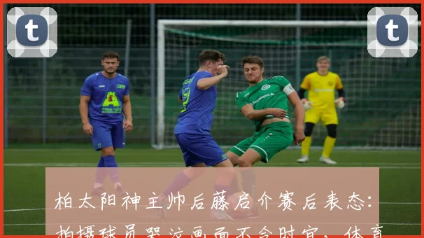 柏太阳神主帅后藤启介赛后表态：拍摄球员哭泣画面不合时宜，体育摄影的伦理边界引热议