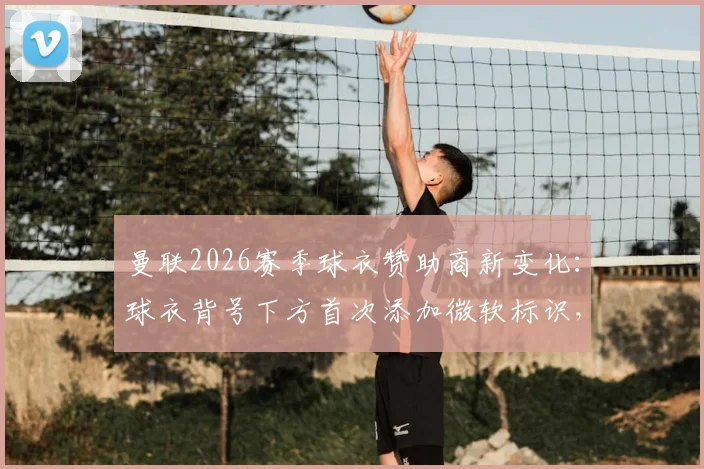 曼联2026赛季球衣赞助商新变化：球衣背号下方首次添加微软标识，背后有哪些看点与商业布局？