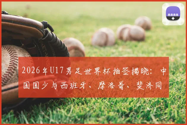 2026年U17男足世界杯抽签揭晓:中国国少与西班牙、摩洛哥、斐济同组,出线形势与赛程前瞻