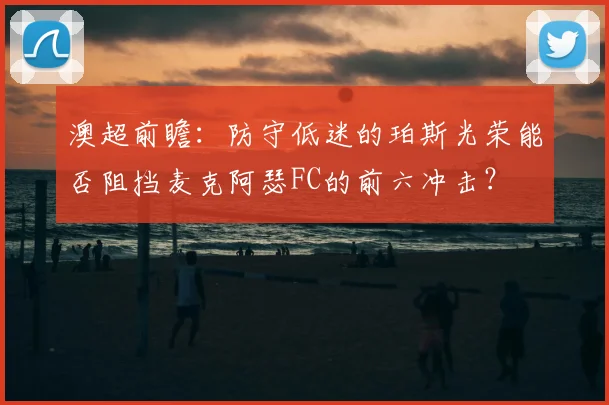 澳超前瞻:防守低迷的珀斯光荣能否阻挡麦克阿瑟FC的前六冲击?