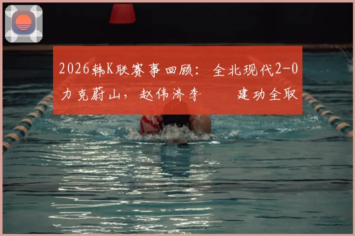 2026韩K联赛事回顾:全北现代2-0力克蔚山,赵伟济李昇祐建功全取三分,附本场战术解析