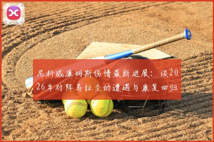 尼科威廉姆斯伤情最新进展：谈2026年对阵乌拉圭的遭遇与康复回归，专访及后续赛程前瞻