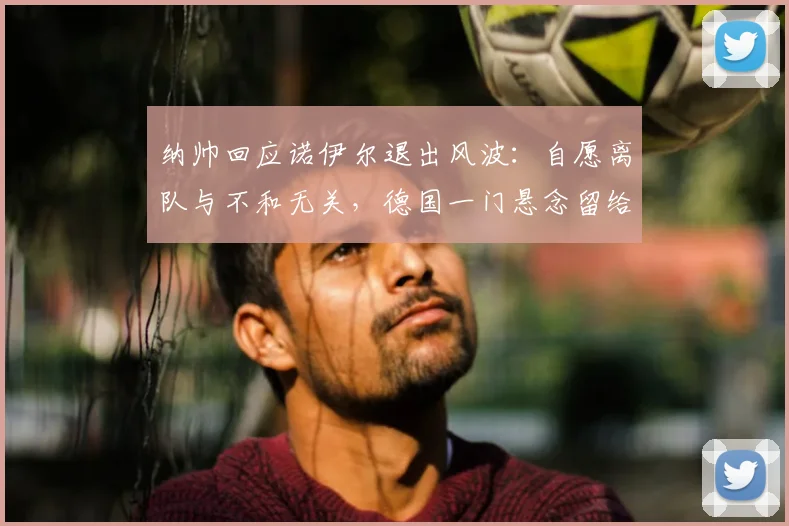 纳帅回应诺伊尔退出风波:自愿离队与不和无关,德国一门悬念留给2026世界杯