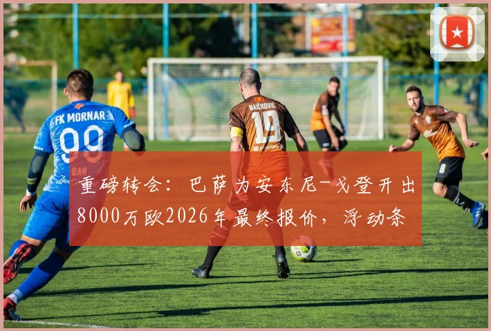 重磅转会：巴萨为安东尼-戈登开出8000万欧2026年最终报价，浮动条款是关键