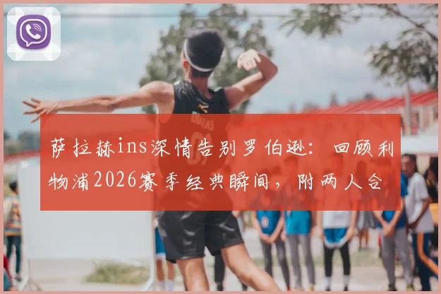 萨拉赫ins深情告别罗伯逊：回顾利物浦2026赛季经典瞬间，附两人合作高光集锦与球迷热议话题
