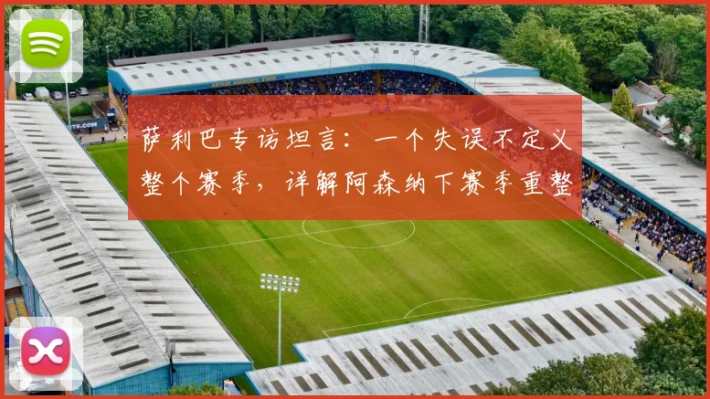 萨利巴专访坦言:一个失误不定义整个赛季,详解阿森纳下赛季重整旗鼓的关键与2026赛季展望