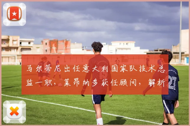 马尔蒂尼出任意大利国家队技术总监一职，莱昂纳多获任顾问，解析2026年蓝衣军团技术团队新架构