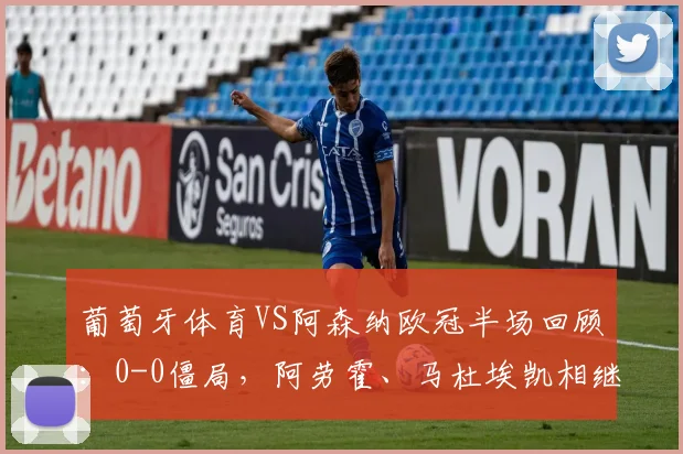 葡萄牙体育VS阿森纳欧冠半场回顾：0-0僵局，阿劳霍、马杜埃凯相继中框，详细数据统计与形势分析