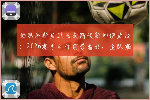伯恩茅斯后卫戈麦斯谈新帅伊劳拉:2026赛季合作前景看好,全队期待其战术带来改变
