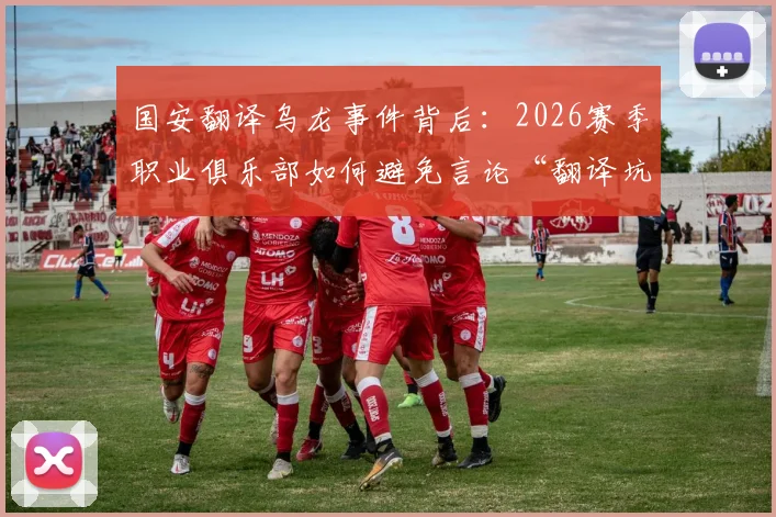 国安翻译乌龙事件背后：2026赛季职业俱乐部如何避免言论“翻译坑”？