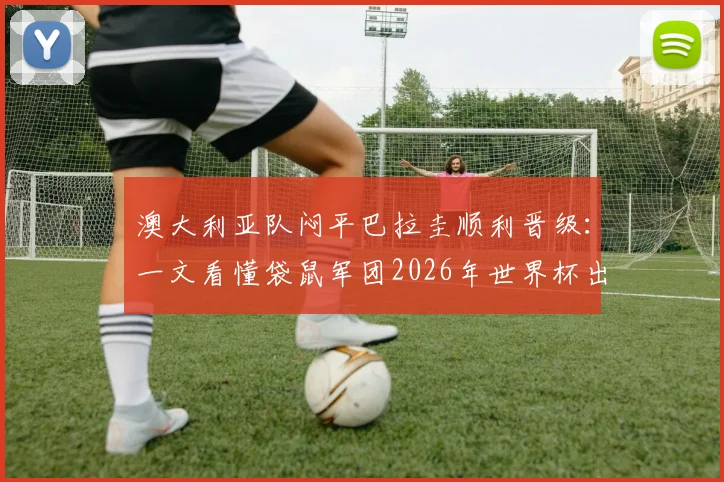 澳大利亚队闷平巴拉圭顺利晋级：一文看懂袋鼠军团2026年世界杯出线之路