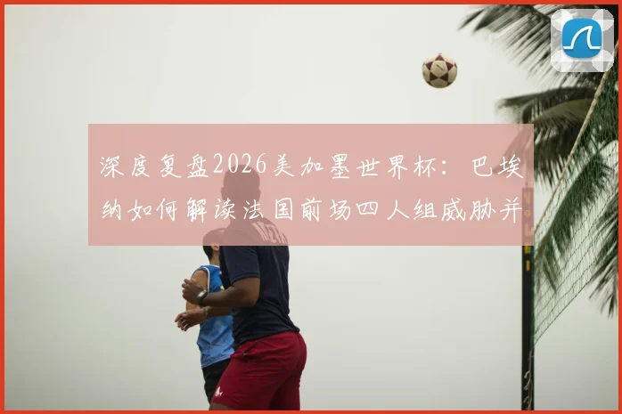 深度复盘2026美加墨世界杯:巴埃纳如何解读法国前场四人组威胁并制定控球战术