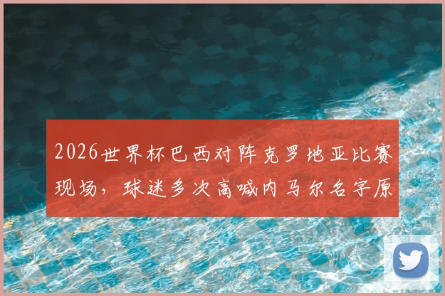 2026世界杯巴西对阵克罗地亚比赛现场，球迷多次高喊内马尔名字原因解析及现场视频，看巨星如何影响球场氛围