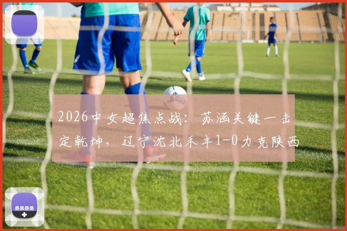 2026中女超焦点战：苏涵关键一击定乾坤，辽宁沈北禾丰1-0力克陕西志丹，附赛后深度解析与积分榜变动