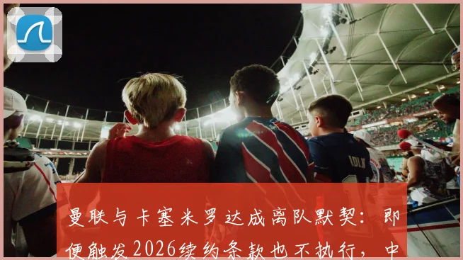 曼联与卡塞米罗达成离队默契：即便触发2026续约条款也不执行，中场换血计划曝光