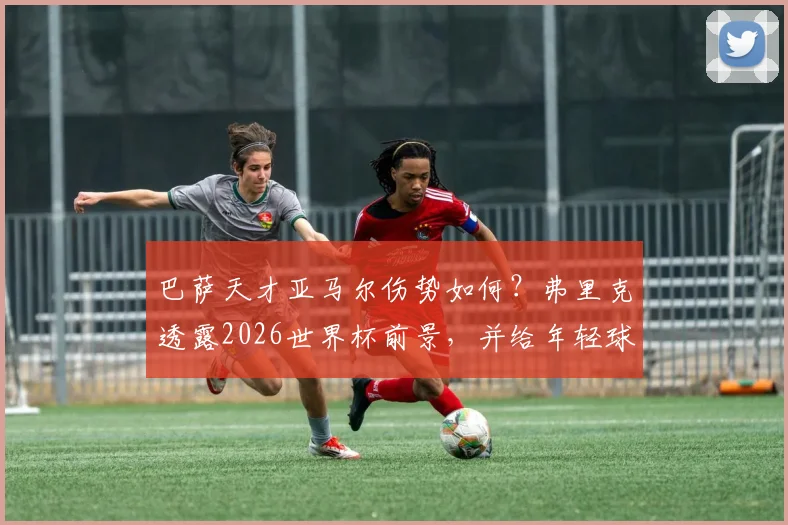巴萨天才亚马尔伤势如何？弗里克透露2026世界杯前景，并给年轻球员避免伤病的身体预警指南