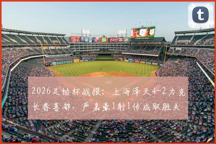 2026足协杯战报:上海泽天4-2力克长春喜都,严嘉豪1射1传成取胜关键,附两队赛后技术统计与核心球员分析