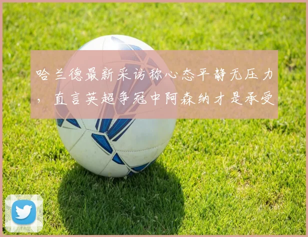 哈兰德最新采访称心态平静无压力，直言英超争冠中阿森纳才是承受压力一方，曼城前锋言论解读