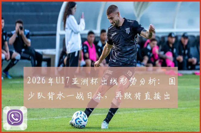 2026年U17亚洲杯出线形势分析：国少队背水一战日本，再败将直接出局，附历史战绩与赛程解读