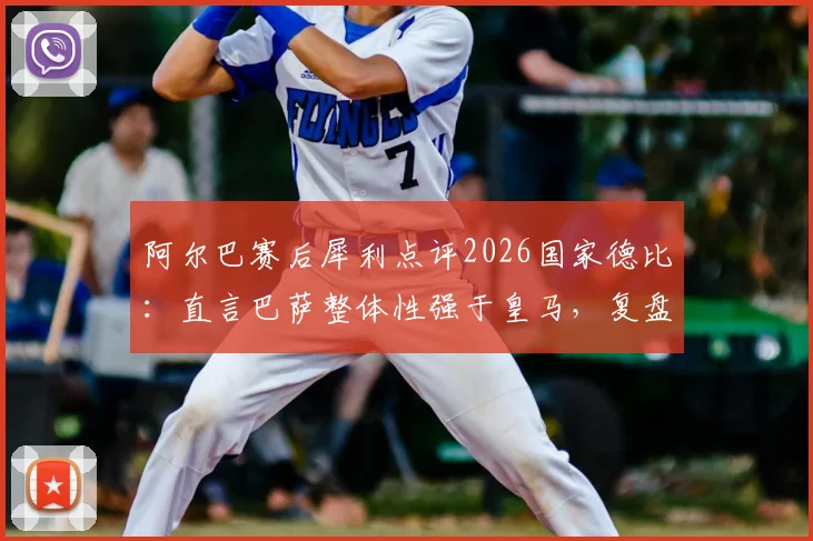 阿尔巴赛后犀利点评2026国家德比：直言巴萨整体性强于皇马，复盘战术关键点与争议言论