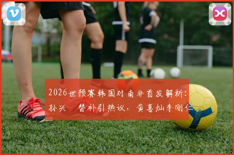 2026世预赛韩国对南非首发解析:孙兴慜替补引热议,黄喜灿李刚仁联袂登场看点十足