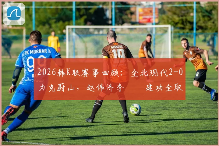 2026韩K联赛事回顾：全北现代2-0力克蔚山，赵伟济李昇祐建功全取三分，附本场战术解析