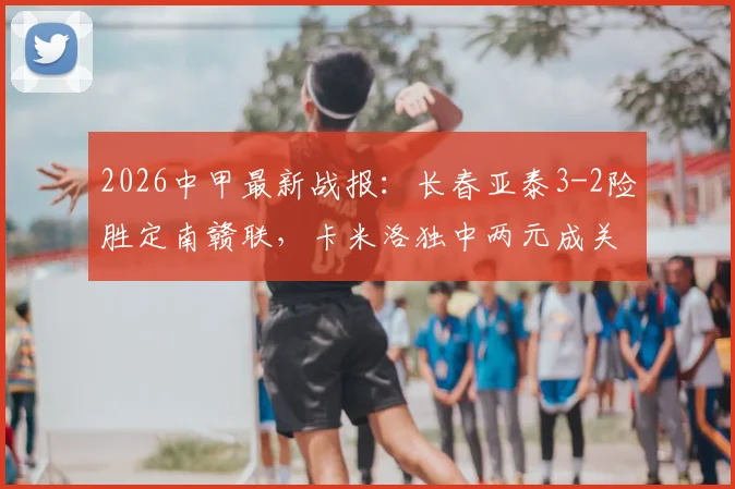 2026中甲最新战报：长春亚泰3-2险胜定南赣联，卡米洛独中两元成关键先生，附赛季积分榜与精彩回顾