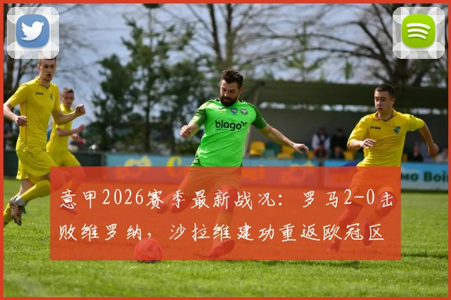 意甲2026赛季最新战况：罗马2-0击败维罗纳，沙拉维建功重返欧冠区，全场比赛分析