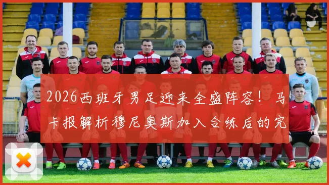 2026西班牙男足迎来全盛阵容！马卡报解析穆尼奥斯加入合练后的完整配置与战术影响
